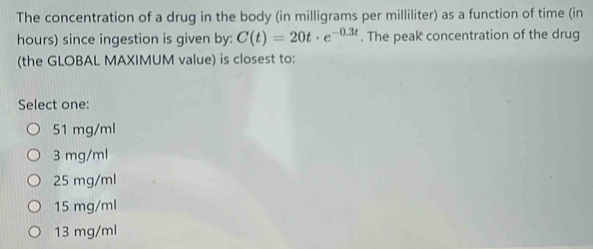 The concentration of a drug in the body (in milligrams per milliliter) as a function of time (in
hours) since ingestion is given by: C(t)=20t· e^(-0.3t). The peak concentration of the drug
(the GLOBAL MAXIMUM value) is closest to:
Select one:
51 mg/ml
3 mg/ml
25 mg/ml
15 mg/ml
13 mg/ml