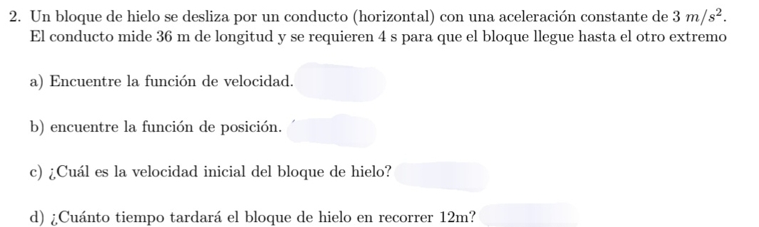 Un bloque de hielo se desliza por un conducto (horizontal) con una aceleración constante de 3m/s^2. 
El conducto mide 36 m de longitud y se requieren 4 s para que el bloque llegue hasta el otro extremo 
a) Encuentre la función de velocidad. 
b) encuentre la función de posición. 
c) ¿Cuál es la velocidad inicial del bloque de hielo? 
d) ¿Cuánto tiempo tardará el bloque de hielo en recorrer 12m?