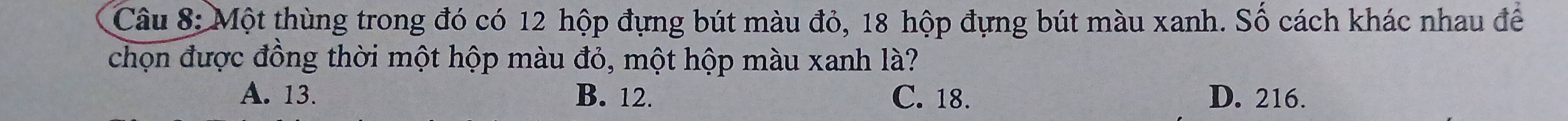 Một thùng trong đó có 12 hộp đựng bút màu đỏ, 18 hộp đựng bút màu xanh. Số cách khác nhau để
chọn được đồng thời một hộp màu đỏ, một hộp màu xanh là?
A. 13. B. 12. C. 18. D. 216.