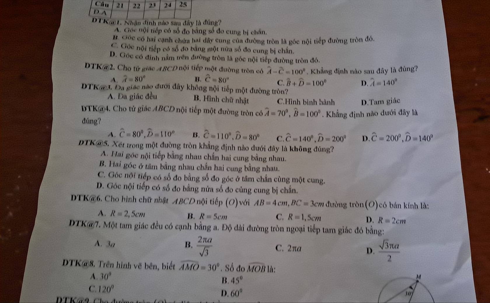 Nhận định nào sau đây là đúng?
A. Góc nội tiếp có số đo bằng số đo cung bị chấn,
B. Góc có hai cạnh chứa hai dây cung của đường tròn là góc nội tiếp đường tròn đó.
C. Góc nội tiếp có số đo bằng một nửa số đo cung bị chắn.
D. Góc có đinh nằm trên đường tròn là góc nội tiếp đường tròn đó.
DTK@2. Cho tử giác ABCD nội tiếp một đường tròn có widehat A-widehat C=100°. Khẳng định nào sau đây là đúng?
A. widehat A=80° B. widehat C=80°
C. widehat B+widehat D=100° D. widehat A=140°
DTK@3. Đa giác nào đưới đây không nội tiếp một đường tròn?
A. Đa giác đều
B. Hình chữ nhật C.Hình bình hành D.Tam giác
DTK@4. Cho tử giác ABCD nội tiếp một đường tròn có widehat A=70°,widehat B=100° Khẳng định nào dưới đây là
đúng?
A. widehat C=80°,widehat D=110° B. widehat C=110°,widehat D=80° C. widehat C=140°,widehat D=200° D. widehat C=200°,widehat D=140°
DTK@5. Xét trong một đường tròn khẳng định nào dưới đây là không đúng?
A. Hai góc nội tiếp bằng nhau chấn hai cung bằng nhau.
B. Hai góc ở tâm bằng nhau chắn hai cung bằng nhau.
C. Góc nội tiếp có số đo bằng số đo góc ở tâm chắn cùng một cung.
D. Góc nội tiếp có số đo bằng nửa số đo củng cung bị chắn.
DTK@6. Cho hình chữ nhật ABCD nội tiếp (O)với AB=4cm,BC=3cm đường tròn(O)có bán kính là:
A. R=2,5cm B. R=5cm
C, R=1,5cm D. R=2cm
DTK@7. Một tam giác đều có cạnh bằng a. Độ dài đường tròn ngoại tiếp tam giác đó bằng:
B.
A. 3a  2π a/sqrt(3)  D.  sqrt(3)π a/2 
C. 2πa
DTK@8. Trên hình vẽ bên, biết widehat AMO=30°. Số đo widehat MOB là:
A. 30° M
B. 45°
C. 120° D. 60°
30°