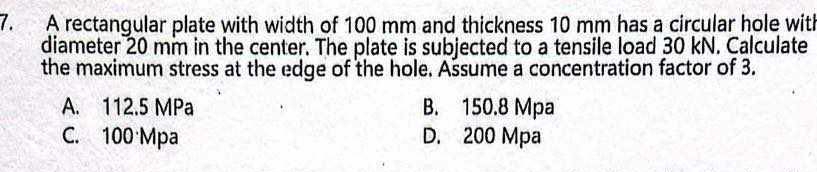 A rectangular plate with width of 100 mm and thickness 10 mm has a circular hole with
diameter 20 mm in the center. The plate is subjected to a tensile load 30 kN. Calculate
the maximum stress at the edge of the hole. Ašsume a concentration factor of 3.
A. 112.5 MPa B. 150.8 Mpa
C. 100 Mpa D. 200 Mpa