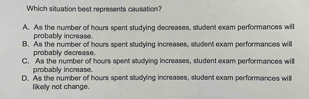 Which situation best represents causation?
A. As the number of hours spent studying decreases, student exam performances will
probably increase.
B. As the number of hours spent studying increases, student exam performances will
probably decrease.
C. As the number of hours spent studying increases, student exam performances will
probably increase.
D. As the number of hours spent studying increases, student exam performances will
likely not change.