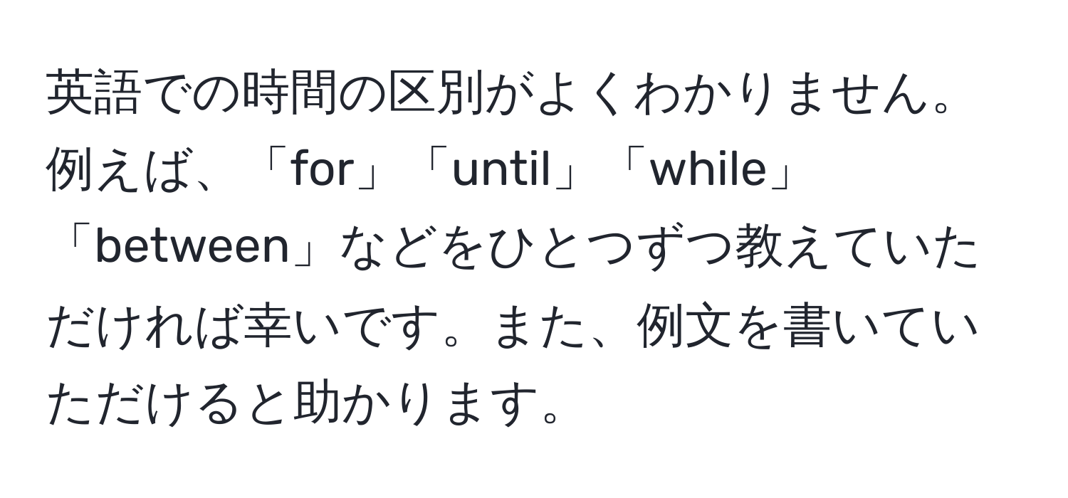 英語での時間の区別がよくわかりません。例えば、「for」「until」「while」「between」などをひとつずつ教えていただければ幸いです。また、例文を書いていただけると助かります。