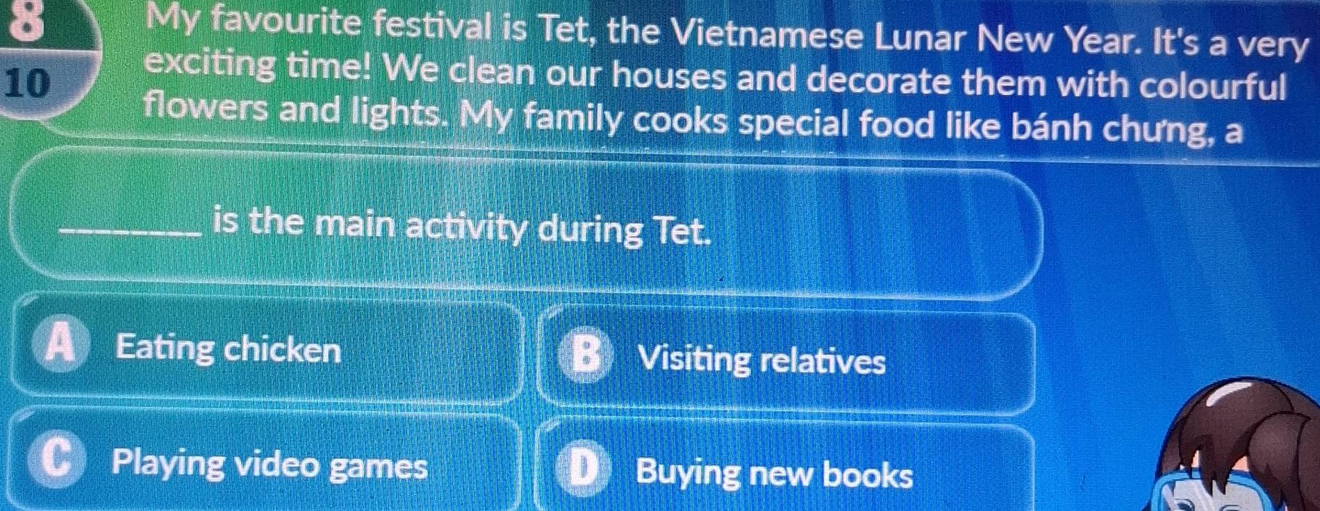 My favourite festival is Tet, the Vietnamese Lunar New Year. It's a very
10
exciting time! We clean our houses and decorate them with colourful
flowers and lights. My family cooks special food like bánh chưng, a
_is the main activity during Tet.
Eating chicken Visiting relatives
Playing video games Buying new books