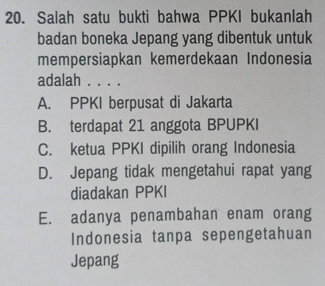 Salah satu bukti bahwa PPKI bukanlah
badan boneka Jepang yang dibentuk untuk
mempersiapkan kemerdekaan Indonesia
adalah . . . .
A. PPKI berpusat di Jakarta
B. terdapat 21 anggota BPUPKI
C. ketua PPKI dipilih orang Indonesia
D. Jepang tidak mengetahui rapat yang
diadakan PPKI
E. adanya penambahan enam orang
Indonesia tanpa sepengetahuan
Jepang