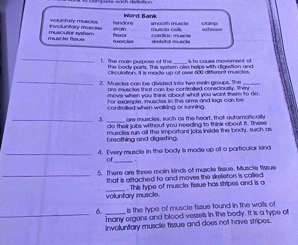 omp l e te éa ch de finition.
Word Bank
voluntary muscles tendons smooth muscle cramp
involuntary muscles strain muscle cells extensor
muscular system flexor cardiac muscle
muscle tissue exercise skeletal muscle
_
1. The main purpose of the _is to cause movement of
the body parts. This system also helps with digestion and
circulation. It is made up of over 600 different muscles.
_
2. Muscles can be divided into two main groups. The_
are muscles that can be controlled consciously. They
move when you think about what you want them to do.
For example, muscles in the arms and legs can be
controlled when walking or running.
_3. _are muscles, such as the heart, that automatically
do their jobs without you needing to think about it. These
muscles run all the important jobs inside the body, such as
breathing and digesting.
_4. Every muscle in the body is made up of a particular kind
of_
5. There are three main kinds of muscle tissue. Muscle tissue
_that is attached to and moves the skeleton is called 
_. This type of muscle tissue has stripes and is a
voluntary muscle.
6. _is the type of muscle tissue found in the walls of
_many organs and blood vessels in the body. It is a type of
involuntary muscle tissue and does not have stripes.
