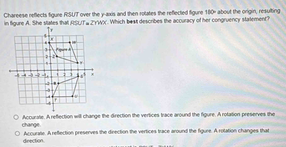 Chareese reflects figure RSUT over the y-axis and then rotates the reflected figure 180° about the origin, resulting
RSUT≌ ZYWX. Which best describes the accuracy of her congruency statement?
Accurate. A reflection will change the direction the vertices trace around the figure. A rotation preserves the
change.
Accurate. A reflection preserves the direction the vertices trace around the figure. A rotation changes that
direction.