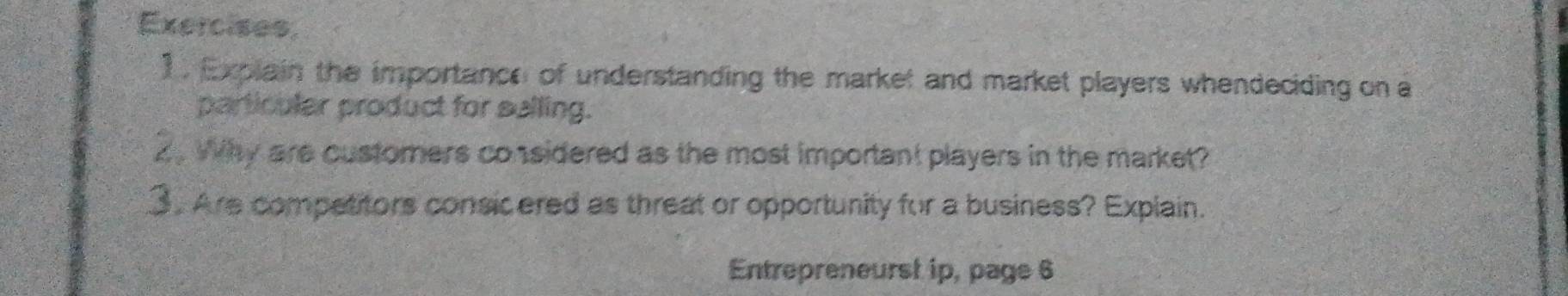 Explain the importance of understanding the market and market players whendeciding on a 
particular product for salling. 
2 . Why are customers considered as the most important players in the market? 
3. Are competitors consicered as threat or opportunity for a business? Explain. 
Entrepreneurst ip, page 6