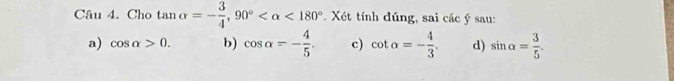 Cho tan alpha =- 3/4 , 90° <180° *. Xét tính đúng, sai các ý sau:
a) cos alpha >0. b) cos alpha =- 4/5 . c) cot alpha =- 4/3 . d) sin alpha = 3/5 .