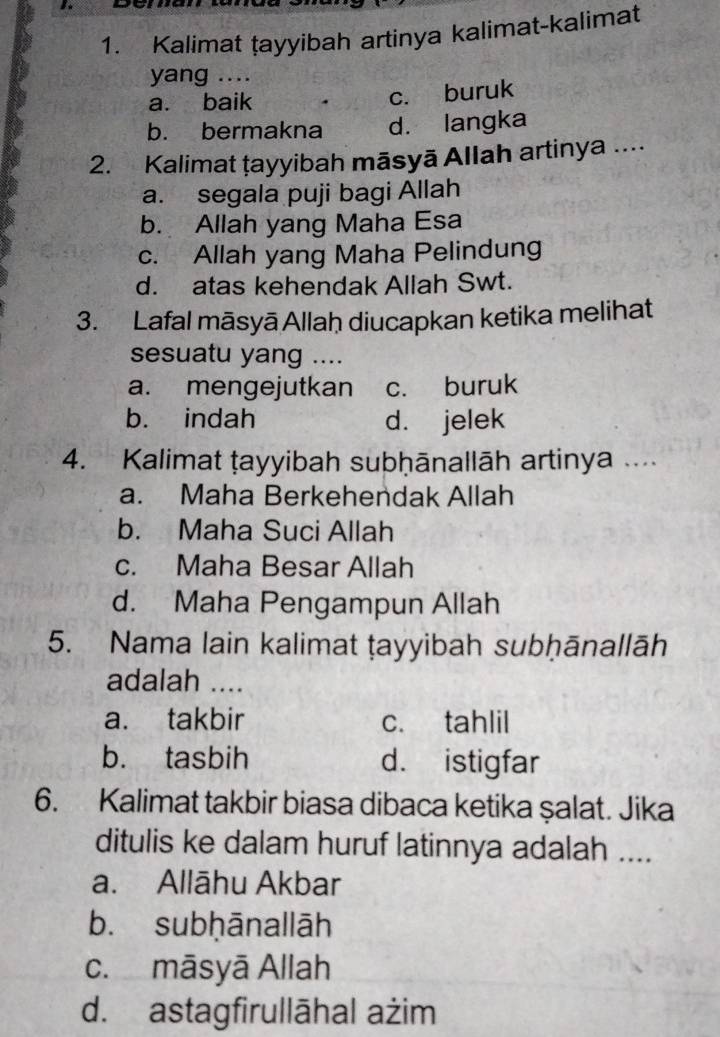 Kalimat țayyibah artinya kalimat-kalimat
yang ....
a. baik
c. buruk
b. bermakna d. langka
2. Kalimat ṭayyibah māsyā Allah artinya ....
a. segala puji bagi Allah
b. Allah yang Maha Esa
c. Allah yang Maha Pelindung
d. atas kehendak Allah Swt.
3. Lafal māsyā Allaḥ diucapkan ketika melihat
sesuatu yang ....
a. mengejutkan c. buruk
b. indah d. jelek
4. Kalimat ṭayyibah subḥānallāh artinya
a. Maha Berkehendak Allah
b. Maha Suci Allah
c. Maha Besar Allah
d. Maha Pengampun Allah
5. Nama lain kalimat ṭayyibah subḥānallāh
adalah ....
a. takbir c. tahlil
b. tasbih d. istigfar
6. Kalimat takbir biasa dibaca ketika şalat. Jika
ditulis ke dalam huruf latinnya adalah ....
a. Allāhu Akbar
b. subḥānallāh
c. māsyā Allah
d. astagfirullāhal ażim