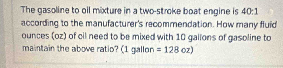 The gasoline to oil mixture in a two-stroke boat engine is 40:1
according to the manufacturer's recommendation. How many fluid 
ounces (oz) of oil need to be mixed with 10 gallons of gasoline to 
maintain the above ratio? (1 gallon =128oz)