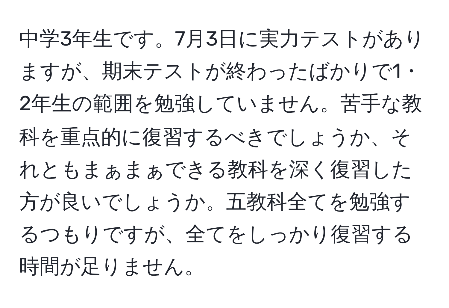 中学3年生です。7月3日に実力テストがありますが、期末テストが終わったばかりで1・2年生の範囲を勉強していません。苦手な教科を重点的に復習するべきでしょうか、それともまぁまぁできる教科を深く復習した方が良いでしょうか。五教科全てを勉強するつもりですが、全てをしっかり復習する時間が足りません。