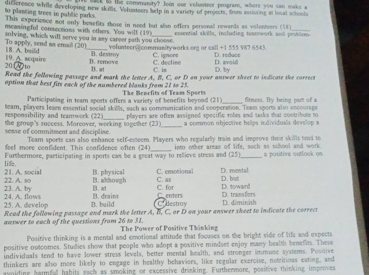 give back to the community? Join our volunteer program, where you can make a
difference while developing new skills. Volunteers help in a variety of projects, from assisting at local schools
to planting trees in public parks.
This experience not only benefits those in need but also offers personal rewards as volunteers (18)
meaningful connections with others. You will (19) essential skills, including teamwork and problem-
solving, which will serve you in any career path you choose.
To apply, send an email (20)_ volunteer@communityworks.org or call +1 555 987 6543.
18. A. build B. destroy C. ignore D. reduce
19. A. acquire B. remove C. decline D. avoid
20.Ato B. at C. in D. by
Read the following passage and mark the letter A, B, C, or D on your answer sheet to indicate the correct
option that best fits each of the numbered blanks from 21 to 25.
The Benefits of Team Sports
Participating in team sports offers a variety of benefits beyond (21)_ fitness. By being part of a
team, players learn essential social skills, such as communication and cooperation. Team sports also encourage
responsibility and teamwork (22)_ players are often assigned specific roles and tasks that contribute to
the group’s success. Moreover, working together (23)_ a common objective helps individuals develop a
sense of commitment and discipline.
Team sports can also enhance self-esteem. Players who regularly train and improve their skills tend to
feel more confident. This confidence often (24)_ into other areas of life, such as school and work.
Furthermore, participating in sports can be a great way to relieve stress and (25)_ a positive outlook on
life.
21. A. social B. physical C. emotional D. mental
22. A. so B. although C. as D. but
23. A. by B. at C. for D. toward
24. A. flows B. drains Centers D. transfers
25. A. develop B. build Cadestroy D. diminish
Read the following passage and mark the letter A, B, C, or D on your answer sheet to indicate the correct
answer to each of the questions from 26 to 31.
The Power of Positive Thinking
Positive thinking is a mental and emotional attitude that focuses on the bright side of life and expects
positive outcomes. Studies show that people who adopt a positive mindset enjoy many health benefits. These
individuals tend to have lower stress levels, better mental health, and stronger immune systems. Positive
thinkers are also more likely to engage in healthy behaviors, like regular exercise, nutritious eating, and
avoiding harmful habits such as smoking or excessive drinking. Furthermore, positive thinking improves