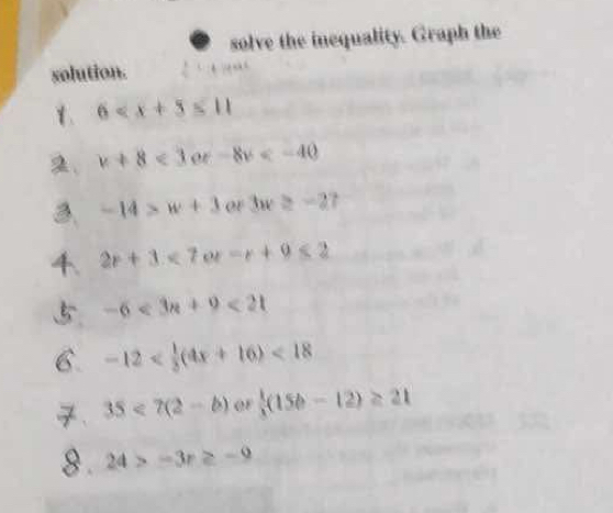 solve the inequality. Graph the 
solution. 
1 6
2、 v+8<3or-8v<-40
3. -14>w+3 or3w≥ -27
4. 2r+3<7or-r+9≤ 2
5 -6<3n+9<21</tex> 
6. -12 <18</tex> 
、 35<7(2-b) of  1/3 (15b-12)≥ 21
8 . 24>-3r≥ -9