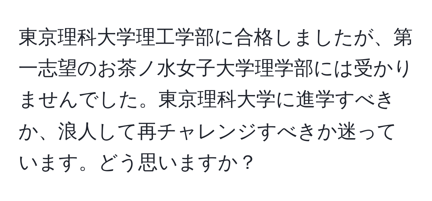 東京理科大学理工学部に合格しましたが、第一志望のお茶ノ水女子大学理学部には受かりませんでした。東京理科大学に進学すべきか、浪人して再チャレンジすべきか迷っています。どう思いますか？