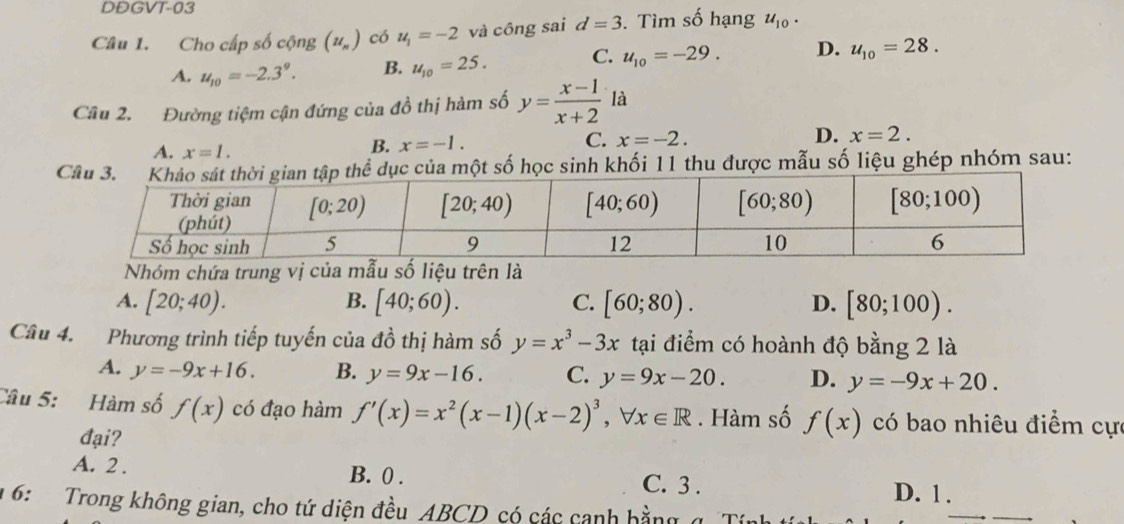 DDGVT-03
Câu 1. Cho cấp số cộng (u_n) có u_1=-2 và công sai d=3. Tìm số hạng u_10.
A. u_10=-2.3^9. B. u_10=25. C. u_10=-29. D. u_10=28.
Câu 2. Đường tiệm cận đứng của đồ thị hàm số y= (x-1)/x+2  là
A. x=1.
B. x=-1. C. x=-2. D. x=2.
của một số học sinh khối 11 thu được mẫu số liệu ghép nhóm sau:
Nhóm chứa trung vị của mẫu số liệu trên là
A. [20;40). B. [40;60). C. [60;80). D. [80;100).
Câu 4. Phương trình tiếp tuyến của đồ thị hàm số y=x^3-3x tại điểm có hoành độ bằng 2 là
A. y=-9x+16. B. y=9x-16. C. y=9x-20. D. y=-9x+20.
Câu 5: Hàm số f(x) có đạo hàm f'(x)=x^2(x-1)(x-2)^3,forall x∈ R. Hàm số f(x) có bao nhiêu điểm cực
đại?
A. 2 . B. 0 . C. 3 .
D. 1.
1 6:  Trong không gian, cho tứ diện đều ABCD có các canh bằng q Tính