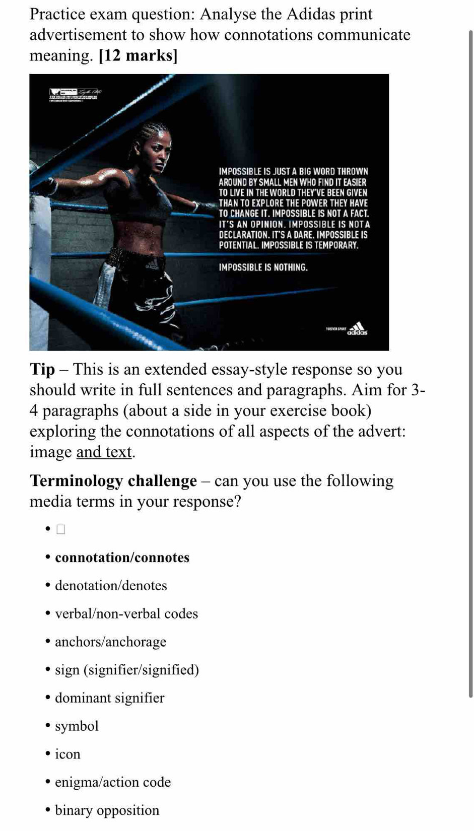 Practice exam question: Analyse the Adidas print
advertisement to show how connotations communicate
meaning. [12 marks]
Tip - This is an extended essay-style response so you
should write in full sentences and paragraphs. Aim for 3 -
4 paragraphs (about a side in your exercise book)
exploring the connotations of all aspects of the advert:
image and text.
Terminology challenge - can you use the following
media terms in your response?
connotation/connotes
denotation/denotes
verbal/non-verbal codes
anchors/anchorage
sign (signifier/signified)
dominant signifier
symbol
icon
enigma/action code
binary opposition