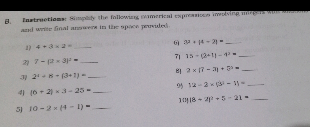 Instructions: Simplify the following numerical expressions involving integers will 
and write final answers in the space provided. 
6) 3^2+(4/ 2)= _ 
1) 4+3* 2= _ 
2) 7-(2* 3)^2= _7) 15/ (2+1)-4^2= _ 
3) 2^4+8/ (3+1)= _8) 2* (7-3)+5^0= _ 
9) 12-2* (3^2-1)= _ 
4) (6+2)* 3-25= _ 
10) (8+2)^2/ 5-21= _ 
5) 10-2* (4-1)= _