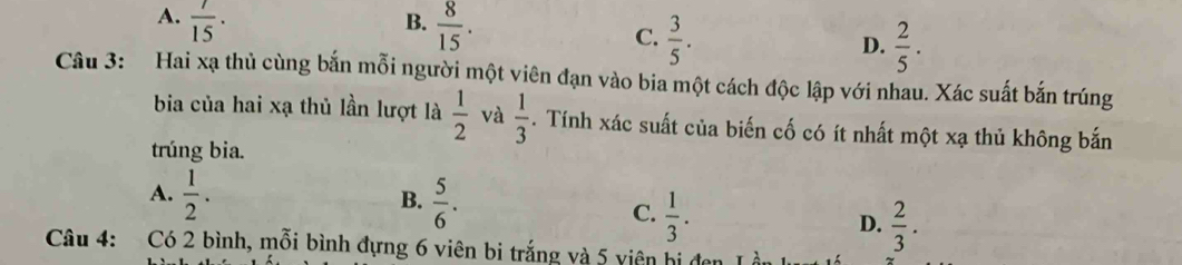 A.  7/15 ·
B.  8/15 .
C.  3/5 .  2/5 ·  
D.
Câu 3: Hai xạ thủ cùng bắn mỗi người một viên đạn vào bia một cách độc lập với nhau. Xác suất bắn trúng
bia của hai xạ thủ lần lượt là  1/2  và  1/3 . Tính xác suất của biến cố có ít nhất một xạ thủ không bắn
trúng bia.
B.
A.  1/2 .  5/6 . C.  1/3 . D.  2/3 . 
Câu 4: Có 2 bình, mỗi bình đựng 6 viên bi trắng và 5 viên hi đan