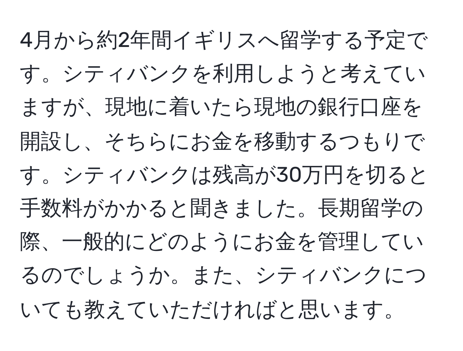 4月から約2年間イギリスへ留学する予定です。シティバンクを利用しようと考えていますが、現地に着いたら現地の銀行口座を開設し、そちらにお金を移動するつもりです。シティバンクは残高が30万円を切ると手数料がかかると聞きました。長期留学の際、一般的にどのようにお金を管理しているのでしょうか。また、シティバンクについても教えていただければと思います。