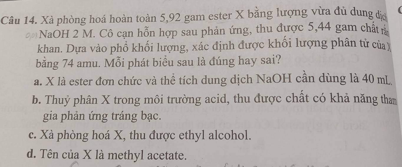 a
Câu 14. Xà phòng hoá hoàn toàn 5,92 gam ester X bằng lượng vừa đủ dung dịch
NaOH 2 M. Cô cạn hỗn hợp sau phản ứng, thu được 5, 44 gam chất rắ
khan. Dựa vào phổ khối lượng, xác định được khối lượng phân tử của X
bằng 74 amu. Mỗi phát biểu sau là đúng hay sai?
a. X là ester đơn chức và thể tích dung dịch NaOH cần dùng là 40 mL
b. Thuỷ phân X trong môi trường acid, thu được chất có khả năng tham
gia phản ứng tráng bạc.
c. Xà phòng hoá X, thu được ethyl alcohol.
d. Tên của X là methyl acetate.