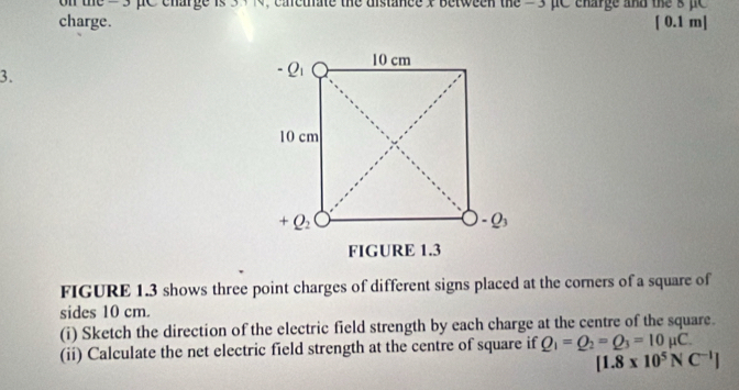 on the =  3 pC charge is 3 + N, cactiate the distance x between the = 3 pC charge and the s pc 
charge. [ 0.1 m]
3.
FIGURE 1.3 shows three point charges of different signs placed at the corners of a square of
sides 10 cm.
(i) Sketch the direction of the electric field strength by each charge at the centre of the square.
(ii) Calculate the net electric field strength at the centre of square if Q_1=Q_2=Q_3=10mu C.
[1.8* 10^5NC^(-1)]