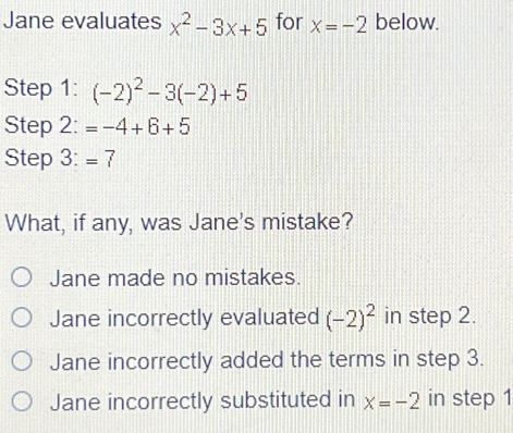 Jane evaluates x^2-3x+5 for x=-2 below.
Step 1 : (-2)^2-3(-2)+5
Step 2: =-4+6+5
Step 3: =7
What, if any, was Jane's mistake?
Jane made no mistakes.
Jane incorrectly evaluated (-2)^2 in step 2.
Jane incorrectly added the terms in step 3.
Jane incorrectly substituted in x=-2 in step 1