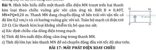 Hình bên biểu diễn một thanh dẫn điện MN trượt trên hai thanh
kim loại theo chiều vuông góc với cảm ứng từ. Biết B=0,40T,
MN=PQ=0,20m 1. Thanh MN đang chuyển động về bên trái với vận tốc có
độ lớn 0,2 vm/s và có hướng vuông góc với nó. Toàn bộ mạch có điện trở
2,0 Ω. Các thanh kim loại khồng nhiễm từ, bỏ qua ma sát.
a) Xác định chiều của dòng điện trong mạch.
b) Tính độ lớn suất điện động cảm ứng trong thanh MN.
c) Tính độ lớn lực kéo thanh MN để nó chuyển động đều với tốc độ như trên.
Bài 17: máy phát điện xoay chiều