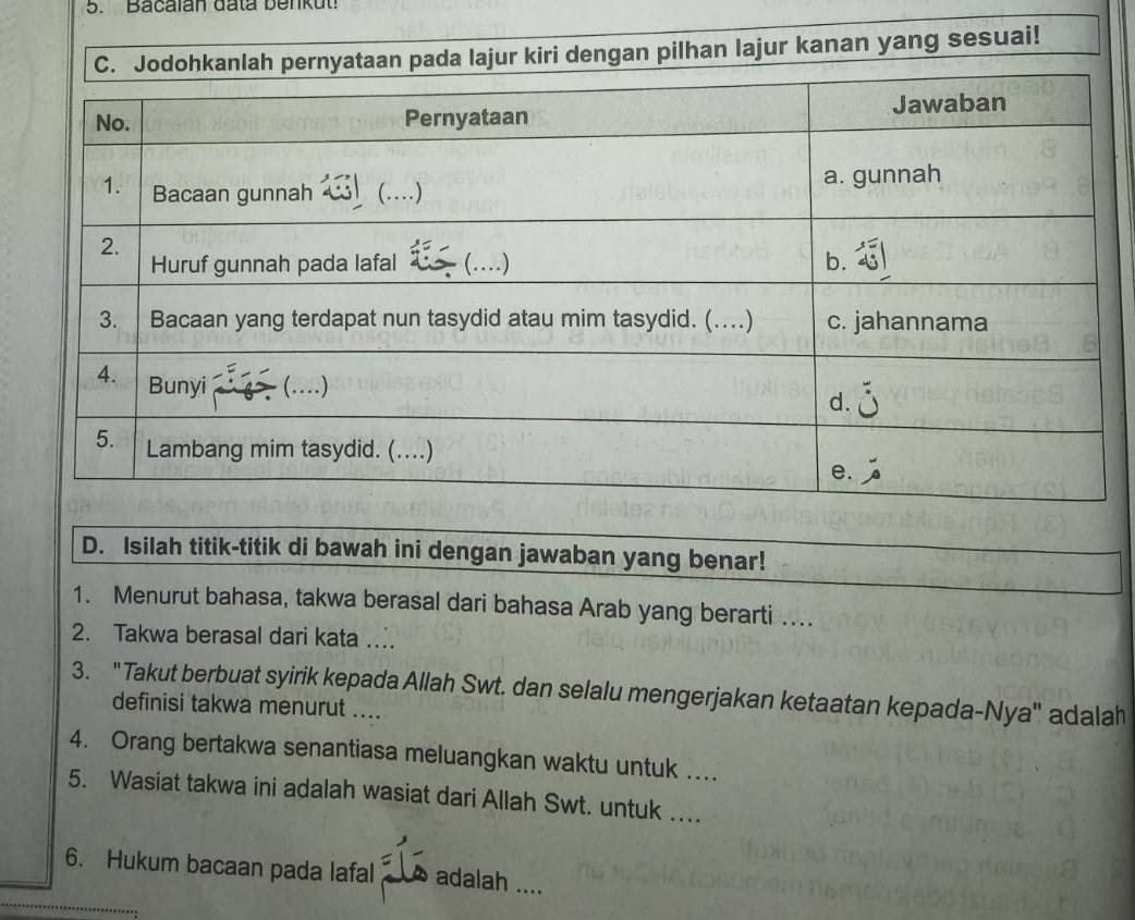 Bacalan đata benkut 
anlah pernyataan pada lajur kiri dengan pilhan lajur kanan yang sesuai! 
D. Isilah titik-titik di bawah ini dengan jawaban yang benar! 
1. Menurut bahasa, takwa berasal dari bahasa Arab yang berarti … 
2. Takwa berasal dari kata . 
3. 'Takut berbuat syirik kepada Allah Swt. dan selalu mengerjakan ketaatan kepada-Nya' adalah 
definisi takwa menurut .... 
4. Orang bertakwa senantiasa meluangkan waktu untuk …. 
5. Wasiat takwa ini adalah wasiat dari Allah Swt. untuk …. 
6. Hukum bacaan pada lafal adalah ....