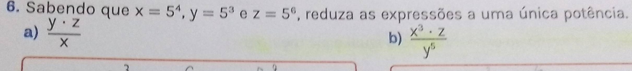 Sabendo que x=5^4, y=5^3 e z=5^6 , reduza as expressões a uma única potência. 
a)  y· z/x 
b)  x^3· z/y^5 
2 
9