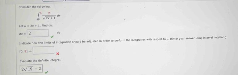 Consider the following.
∈t _0^(9frac 2)sqrt(2x+1)dx
Let u=2x+1 , Find du.
du=| 2 dx
Indicate how the limits of integration should be adjusted in order to perform the integration with respect to u. (Enter your answer using interval notation.)
[0,9] □ _  
Evaluate the definite integral.
2sqrt(19)-2