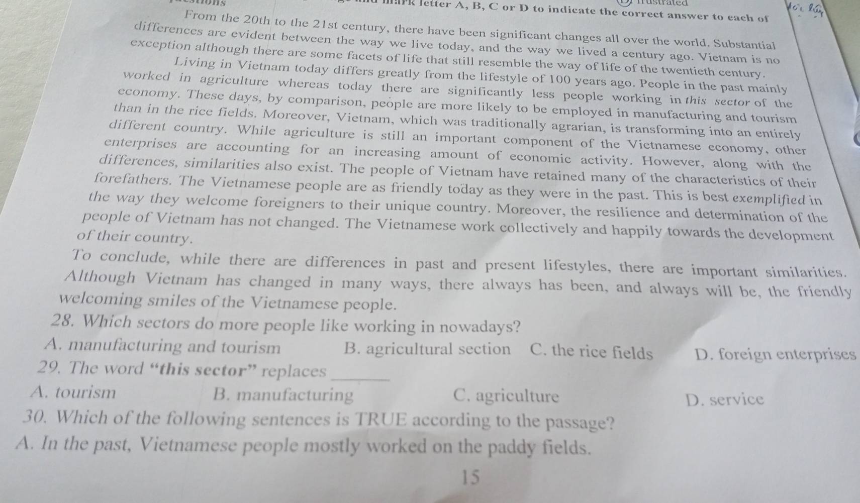 mark letter A, B, C or D to indicate the correct answer to each of
From the 20th to the 21st century, there have been significant changes all over the world. Substantial
differences are evident between the way we live today, and the way we lived a century ago. Vietnam is no
exception although there are some facets of life that still resemble the way of life of the twentieth century.
Living in Vietnam today differs greatly from the lifestyle of 100 years ago. People in the past mainly
worked in agriculture whereas today there are significantly less people working in this sector of the
economy. These days, by comparison, people are more likely to be employed in manufacturing and tourism
than in the rice fields. Moreover, Vietnam, which was traditionally agrarian, is transforming into an entirely
different country. While agriculture is still an important component of the Vietnamese economy, other
enterprises are accounting for an increasing amount of economic activity. However, along with the
differences, similarities also exist. The people of Vietnam have retained many of the characteristics of their
forefathers. The Vietnamese people are as friendly today as they were in the past. This is best exemplified in
the way they welcome foreigners to their unique country. Moreover, the resilience and determination of the
people of Vietnam has not changed. The Vietnamese work collectively and happily towards the development
of their country.
To conclude, while there are differences in past and present lifestyles, there are important similarities.
Although Vietnam has changed in many ways, there always has been, and always will be, the friendly
welcoming smiles of the Vietnamese people.
28. Which sectors do more people like working in nowadays?
A. manufacturing and tourism B. agricultural section C. the rice fields D. foreign enterprises
29. The word “this sector” replaces_
A. tourism B. manufacturing C. agriculture
D. service
30. Which of the following sentences is TRUE according to the passage?
A. In the past, Vietnamese people mostly worked on the paddy fields.
15