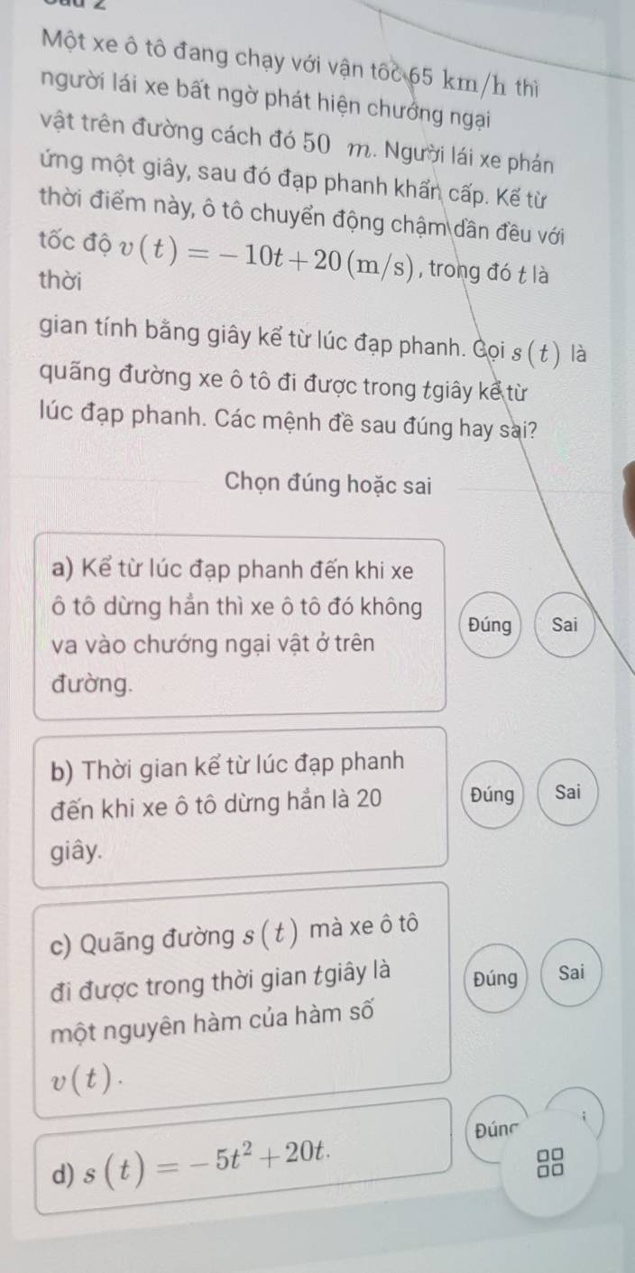 Một xe ô tô đang chạy với vận tốc 65 km/h thì 
người lái xe bất ngờ phát hiện chưởng ngại 
vật trên đường cách đó 50 m. Người lái xe phán 
ứng một giây, sau đó đạp phanh khẩn cấp. Kế từ 
thời điểm này, ô tô chuyển động chậm dần đều với 
tốc độ v(t)=-10t+20(m/s) , trong đó t là 
thời 
gian tính bằng giây kể từ lúc đạp phanh. Gọi s(t) là 
quãng đường xe ô tô đi được trong tgiây kể từ 
lúc đạp phanh. Các mệnh đề sau đúng hay sai? 
Chọn đúng hoặc sai 
a) Kể từ lúc đạp phanh đến khi xe 
ô tô dừng hẳn thì xe ô tô đó không 
Đúng Sai 
va vào chướng ngại vật ở trên 
đường. 
b) Thời gian kể từ lúc đạp phanh 
đến khi xe ô tô dừng hẳn là 20 Đúng Sai 
giây. 
c) Quãng đường s ( t ) mà xe ô tô 
đi được trong thời gian tgiây là Đúng Sai 
một nguyên hàm của hàm số
v(t). 
d) s(t)=-5t^2+20t. 
Đúng
□□