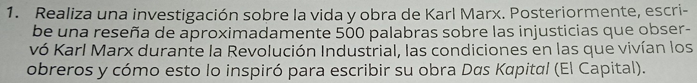 Realiza una investigación sobre la vida y obra de Karl Marx. Posteriormente, escri- 
be una reseña de aproximadamente 500 palabras sobre las injusticias que obser- 
vó Karl Marx durante la Revolución Industrial, las condiciones en las que vivían los 
obreros y cómo esto lo inspiró para escribir su obra Das Kapital (El Capital).