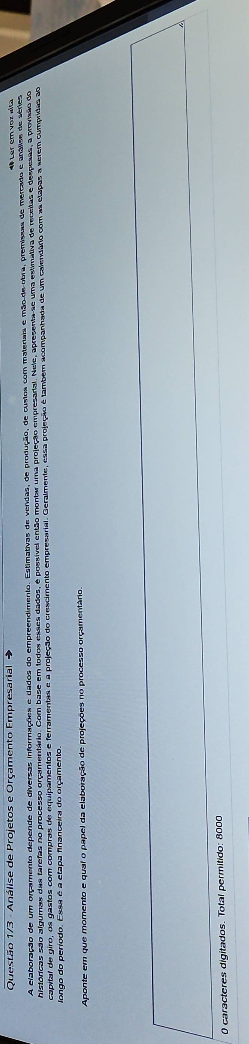 Questão 1/3 - Análise de Projetos e Orçamento Empresarial 
Ler em voz alta 
A elaboração de um orçamento depende de diversas informações e dados do empreendimento. Estimativas de vendas, de produção, de custos com materiais e mão-de-obra, premissas de mercado e análise de séries 
shistóricas são algumas das tarefas no processo orçamentário. Com base em todos esses dados, é possível então montar uma projeção empresarial. Nele, apresenta-se uma estimativa de receitas e despesas, a provisão do 
capital de giro, os gastos com compras de equipamentos e ferramentas e a projeção do crescimento empresarial. Geralmente, essa projeção é também acompanhada de um calendário com as etapas a serem cumpridas ao 
longo do período. Essa é a etapa financeira do orçamento. 
Aponte em que momento e qual o papel da elaboração de projeções no processo orçamentário. 
0 caracteres digitados. Total permitido: 8000