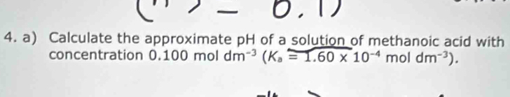 Calculate the approximate pH of a solution of methanoic acid with 
concentration 0.100 mol dm^(-3)(K_a=1.60* 10^(-4)moldm^(-3)).