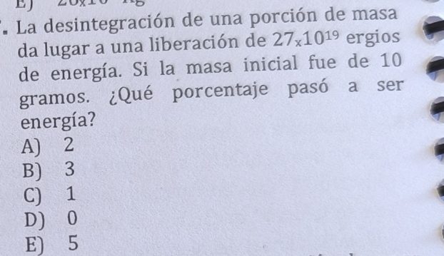 EJ
. La desintegración de una porción de masa
da lugar a una liberación de 27_x10^(19) ergios
de energía. Si la masa inicial fue de 10
gramos. ¿Qué porcentaje pasó a ser
energía?
A) 2
B) 3
C) 1
D) 0
E) 5