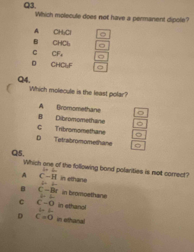 Which molecule does not have a permanent dipole?
A CH_3Cl
B CHCl_3
C CF_4
D CHCl_2F
Q4.
Which molecule is the least polar?
A Bromomethane
B Dibromomethane
C Tribromomethane
D Tetrabromomethane
Q5.
Which one of the following bond polarities is not correct?
6+6-
A C-H in ethane
6+6-
B C-Br in bromoethane
8-5
C C-O in ethanol
6+6-
D C=O in ethanal