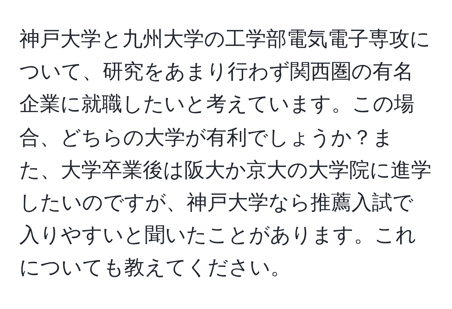 神戸大学と九州大学の工学部電気電子専攻について、研究をあまり行わず関西圏の有名企業に就職したいと考えています。この場合、どちらの大学が有利でしょうか？また、大学卒業後は阪大か京大の大学院に進学したいのですが、神戸大学なら推薦入試で入りやすいと聞いたことがあります。これについても教えてください。