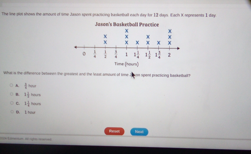 The line plot shows the amount of time Jason spent practicing basketball each day for 12 days. Each X represents 1 day.
Jason's Basketball Practice
Time (hours)
What is the difference between the greatest and the least amount of time Juson spent practicing basketball?
A.  3/4 hour
B. 1 1/2 hours
C. 1 1/4 hours
D. 1 hour
Reset Next
2024 Edmentum. All rights reserved.