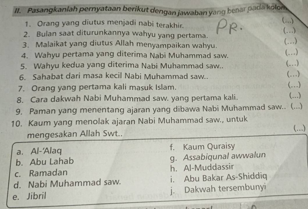 Pasangkanlah pernyataan berikut dengan jawaban yang benar pada kolom
 …)_
1. Orang yang diutus menjadi nabi terakhir.
(…)_
2. Bulan saat diturunkannya wahyu yang pertama.
_ …)
3. Malaikat yang diutus Allah menyampaikan wahyu.
4. Wahyu pertama yang diterima Nabi Muhammad saw.
(...)
5. Wahyu kedua yang diterima Nabi Muhammad saw..
(..)
6. Sahabat dari masa kecil Nabi Muhammad saw..
(..)
7. Orang yang pertama kali masuk Islam. …)_
8. Cara dakwah Nabi Muhammad saw. yang pertama kali.
(...)
9. Paman yang menentang ajaran yang dibawa Nabi Muhammad saw.. (...)
10. Kaum yang menolak ajaran Nabi Muhammad saw., untuk
(….)
mengesakan Allah Swt..
a. Al-'Alaq f. Kaum Quraisy
b. Abu Lahab g. Assabiqunal awwalun
c. Ramadan h. Al-Muddassir
d. Nabi Muhammad saw. i. Abu Bakar As-Shiddiq
e. Jibril j. Dakwah tersembunyi