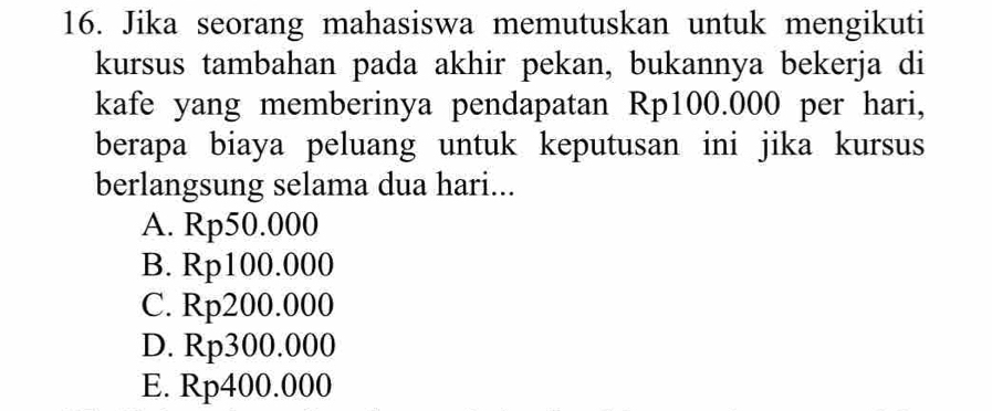 Jika seorang mahasiswa memutuskan untuk mengikuti
kursus tambahan pada akhir pekan, bukannya bekerja di
kafe yang memberinya pendapatan Rp100.000 per hari,
berapa biaya peluang untuk keputusan ini jika kursus
berlangsung selama dua hari...
A. Rp50.000
B. Rp100.000
C. Rp200.000
D. Rp300.000
E. Rp400.000