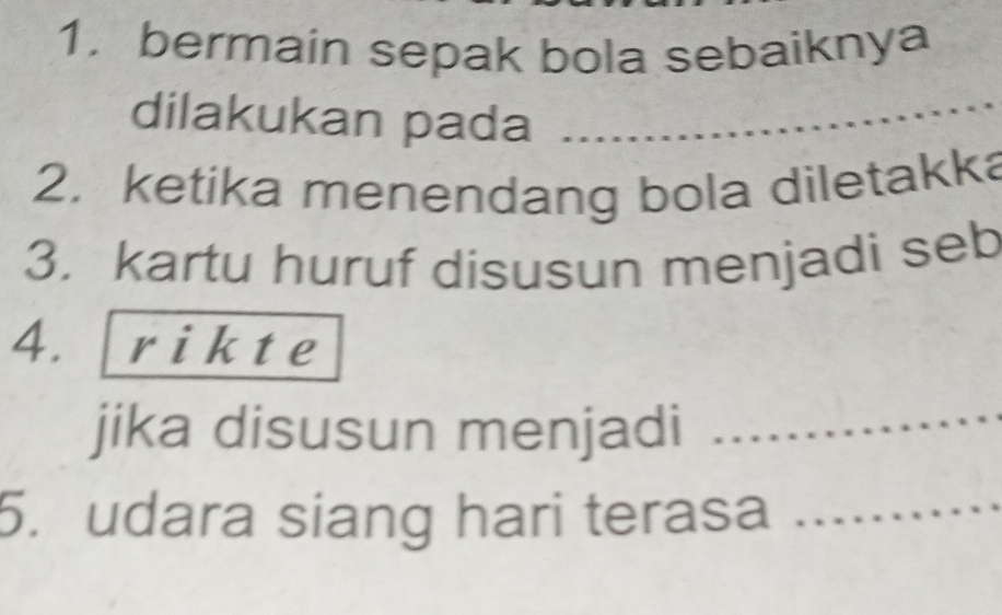 1, bermain sepak bola sebaiknya 
dilakukan pada 
2. ketika menendang bola diletakka 
3. kartu huruf disusun menjadi seb 
4. rikte 
jika disusun menjadi_ 
5. udara siang hari terasa_