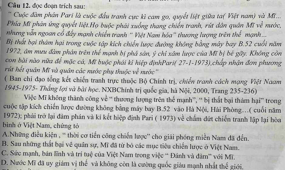 đọc đoạn trích sau:
* Cuộc đàm phán Pari là cuộc đấu tranh cực kì cam go, quyết liệt giữa ta( Việt nam) và Mĩ...
Phía Mĩ phản ứng quyết liệt.Họ buộc phải xuống thang chiến tranh, rút dân quân Mĩ về nước,
nhưng vẫn ngoan cố đẩy mạnh chiến tranh “ Việt Nam hóa” thương lượng trên thế mạnh ...
Bị thất bại thảm hại trong cuộc tập kích chiến lược đường không bằng máy bay B.52 cuối năm
1972, âm mưu đàm phán trên thế mạnh bị phá sản, ý chí xâm lược của Mĩ bị bẻ gãy. Không còn
con bài nào nữa để mặc cả, Mĩ buộc phải kí hiệp địnhPari( 27-1-1973),chấp nhận đơn phương
rút hết quân Mĩ và quân các nước phụ thuộc về nước''
( Ban chi đạo tổng kết chiến tranh trực thuộc Bộ Chính trị, chiến tranh cách mạng Việt Naam
1945-1975- Thắng lợi và bài học. NXBChính trị quốc gia, hà Nội, 2000, Trang 235-236)
Việc Mĩ không thành công về “ thương lượng trên thế mạnh”, “ bị thất bại thảm hại” trong
cuộc tập kích chiến lược đường không bằng máy bay B.52 vào Hà Nội, Hải Phòng…( cuối năm
1972); phải trở lại đàm phán và kí kết hiệp định Pari ( 1973) về chấm dứt chiến tranh lập lại hòa
bình ở Việt Nam, chứng tỏ
A.Những điều kiện , “ thời cơ tiến công chiến lược” cho giải phóng miền Nam đã đến.
B. Sau những thất bại vê quân sự, Mĩ đã từ bỏ các mục tiêu chiến lược ở Việt Nam.
C. Sức mạnh, bản lĩnh và trí tuệ của Việt Nam trong việc “ Đánh và đàm” với Mĩ.
D. Nước Mĩ đã uy giảm vị thế và không còn là cường quốc giàu mạnh nhất thế giới.