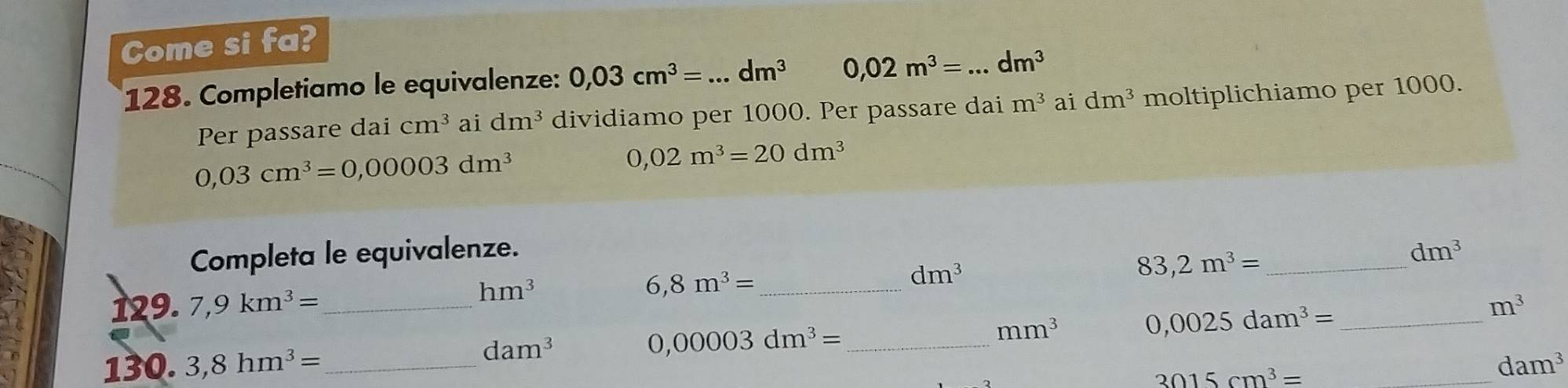 Come si fa? 
128. Completiamo le equivalenze: 0,03cm^3= _ dm^3 0,02m^3= _ dm^3
Per passare dai cm^3 ai dm^3 dividiamo per 1000. Per passare dai m^3 ai dm^3 moltiplichiamo per 1000.
0,03cm^3=0,00003dm^3
0,02m^3=20dm^3
Completa le equivalenze. _ dm^3
dm^3
83,2m^3=
hm^3
_ 6,8m^3=
129. 7,9km^3= __ m^3
mm^3 0,0025dam^3=
dam^3
0,00003dm^3= _ 
130. 3,8hm^3= __ dam^3
3015cm^3=