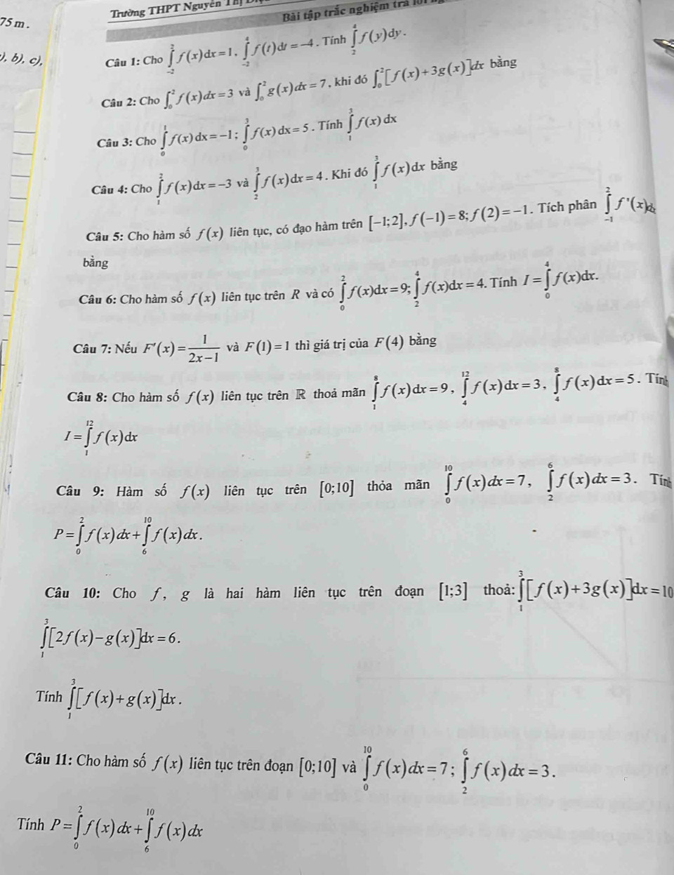 Trường THPT Nguyễn Thị D
Bài tập trắc nghiệm trả 101 1
75 m . ∈tlimits _2^(4f(y)dy.
).b ), c),  Câu 1: Cho ∈tlimits _(-2)^2f(x)dx=1,∈tlimits _(-2)^4f(t)dt=-4. Tính
Câu 2: Cho ∈t _0^2f(x)dx=3 và ∈t _0^2g(x)dx=7 , khi đó ∈t _0^2[f(x)+3g(x)]dx
bàng
Câu 3: Cho ∈tlimits _0^1f(x)dx=-1;∈tlimits _0^1f(x)dx=5. Tính ∈tlimits _1^3f(x)dx
Câu 4: Cho ∈tlimits _1^2f(x)dx=-3 và ∈tlimits _2^3f(x)dx=4. Khi đó ∈tlimits _1^3f(x)dx bằng
Câu 5: Cho hàm số f(x) liên tục, có đạo hàm trên [-1;2],f(-1)=8;f(2)=-1. Tích phân ∈tlimits _(-1)^2f'(x)d_2)
bằng
Câu 6: Cho hàm số f(x) liên tục trên R và có ∈tlimits _0^(2f(x)dx=9;∈tlimits _2^4f(x)dx=4. Tính I=∈tlimits _0^4f(x)dx.
Câu 7: Nếu F'(x)=frac 1)2x-1 và F(1)=1 thì giá trị của F(4) bàng
Câu 8: Cho hàm số f(x) liên tục trên R thoả mãn ∈tlimits _1^8f(x)dx=9,∈tlimits _4^(12)f(x)dx=3,∈tlimits _4^8f(x)dx=5. Tính
I=∈tlimits _1^(12)f(x)dx
Câu 9: Hàm số f(x) liên tục trên [0;10] thỏa mãn ∈tlimits _0^(10)f(x)dx=7,∈tlimits _2^6f(x)dx=3.Tính
P=∈tlimits _0^2f(x)dx+∈tlimits _6^(10)f(x)dx.
Câu 10: Cho ƒ, g là hai hàm liên tục trên đoạn [1;3] thoả: ∈tlimits _1^3[f(x)+3g(x)]dx=10
∈tlimits _1^3[2f(x)-g(x)]dx=6.
Tính ∈tlimits _1^3[f(x)+g(x)]dx.
Câu 11: Cho hàm số f(x) liên tục trên đoạn [0;10] và ∈tlimits _0^(10)f(x)dx=7;∈tlimits _2^6f(x)dx=3.
Tính P=∈tlimits _0^2f(x)dx+∈tlimits _6^(10)f(x)dx