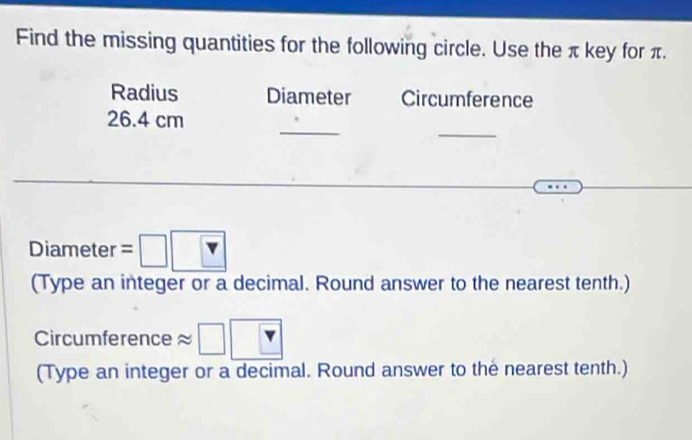 Find the missing quantities for the following circle. Use the π key for π. 
Radius Diameter Circumference 
_ 
_
26.4 cm
Diameter =□ 
(Type an integer or a decimal. Round answer to the nearest tenth.) 
Circumference □ 
(Type an integer or a decimal. Round answer to the nearest tenth.)