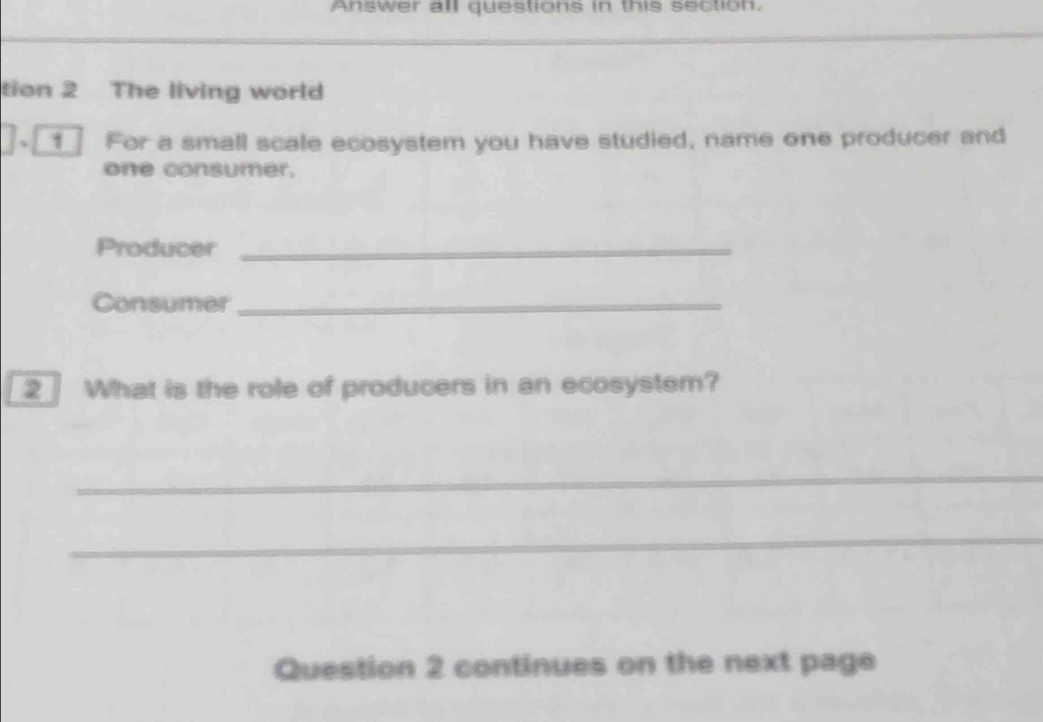 Answer all questions in this section. 
tion 2 The living world 
、 For a small scale ecosystem you have studied, name one producer and 
one consumer. 
Producer_ 
Consumer_ 
2 What is the role of producers in an ecosystem? 
_ 
_ 
Question 2 continues on the next page