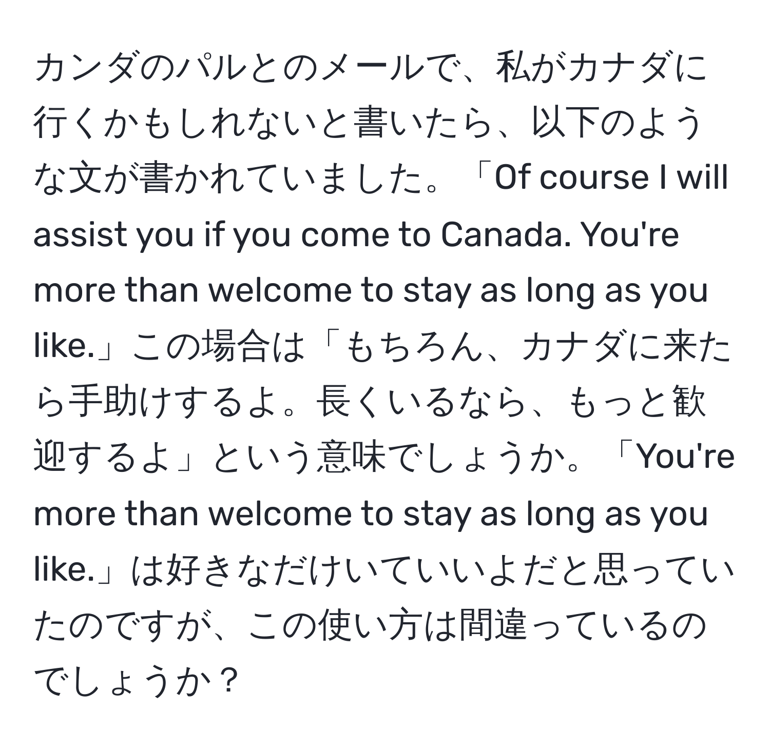 カンダのパルとのメールで、私がカナダに行くかもしれないと書いたら、以下のような文が書かれていました。「Of course I will assist you if you come to Canada. You're more than welcome to stay as long as you like.」この場合は「もちろん、カナダに来たら手助けするよ。長くいるなら、もっと歓迎するよ」という意味でしょうか。「You're more than welcome to stay as long as you like.」は好きなだけいていいよだと思っていたのですが、この使い方は間違っているのでしょうか？