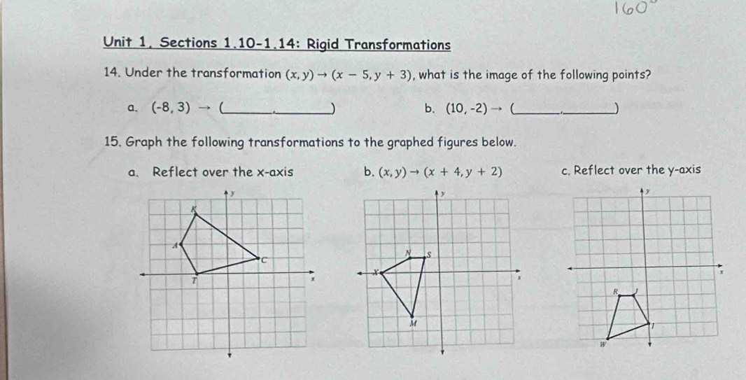 Sections 1.10-1.14: Rigid Transformations
14. Under the transformation (x,y)to (x-5,y+3) , what is the image of the following points?
a. (-8,3) → (_  _ ) b. (10,-2)to  __)
15. Graph the following transformations to the graphed figures below.
a. Reflect over the x-axis b. (x,y)to (x+4,y+2) c. Reflect over the y-axis